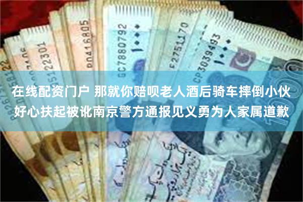 在线配资门户 那就你赔呗老人酒后骑车摔倒小伙好心扶起被讹南京警方通报见义勇为人家属道歉