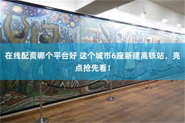 在线配资哪个平台好 这个城市6座新建高铁站，亮点抢先看！