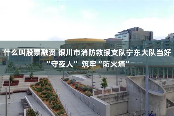 什么叫股票融资 银川市消防救援支队宁东大队当好“守夜人” 筑牢“防火墙”