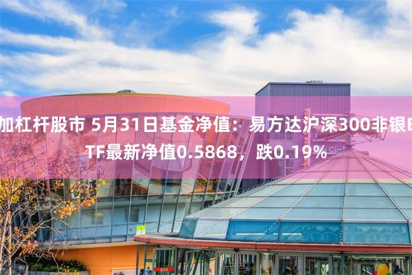 加杠杆股市 5月31日基金净值：易方达沪深300非银ETF最新净值0.5868，跌0.19%