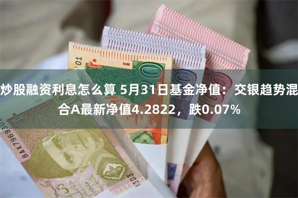 炒股融资利息怎么算 5月31日基金净值：交银趋势混合A最新净值4.2822，跌0.07%