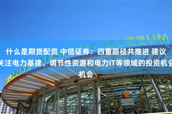 什么是期货配资 中信证券：四重路径共推进 建议关注电力基建、调节性资源和电力IT等领域的投资机会