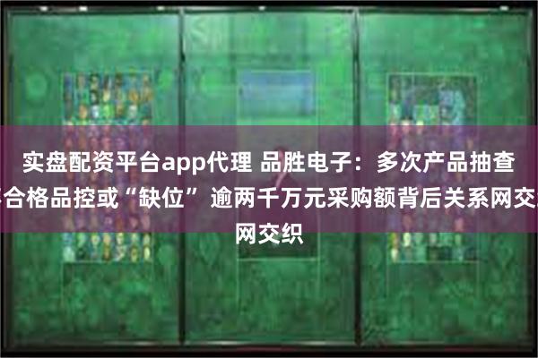 实盘配资平台app代理 品胜电子：多次产品抽查不合格品控或“缺位” 逾两千万元采购额背后关系网交织