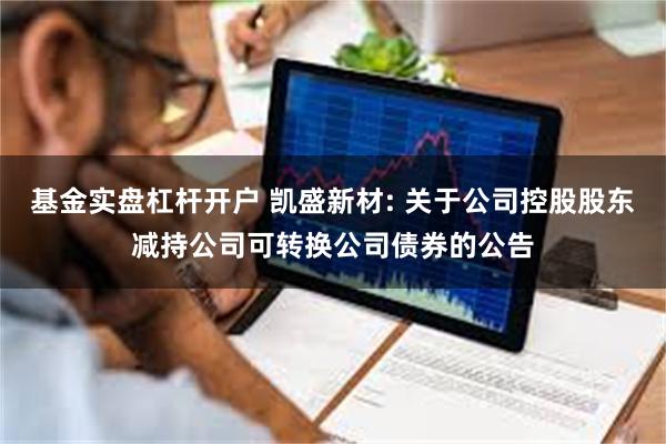 基金实盘杠杆开户 凯盛新材: 关于公司控股股东减持公司可转换公司债券的公告