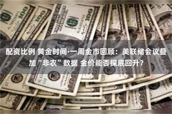 配资比例 黄金时间·一周金市回顾：美联储会议叠加“非农”数据 金价能否探底回升？