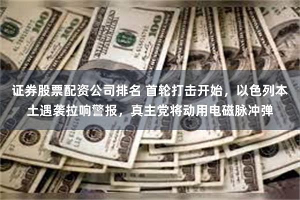 证券股票配资公司排名 首轮打击开始，以色列本土遇袭拉响警报，真主党将动用电磁脉冲弹