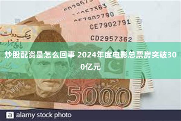 炒股配资是怎么回事 2024年度电影总票房突破300亿元