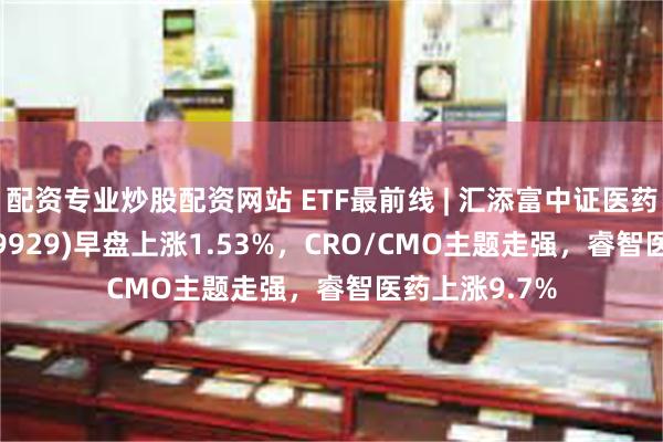 配资专业炒股配资网站 ETF最前线 | 汇添富中证医药卫生ETF(159929)早盘上涨1.53%，CRO/CMO主题走强，睿智医药上涨9.7%