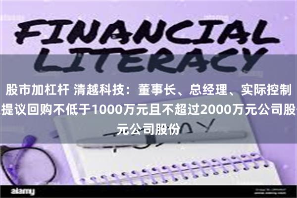 股市加杠杆 清越科技：董事长、总经理、实际控制人提议回购不低于1000万元且不超过2000万元公司股份