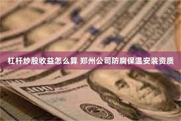 杠杆炒股收益怎么算 郑州公司防腐保温安装资质