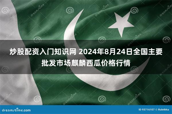 炒股配资入门知识网 2024年8月24日全国主要批发市场麒麟西瓜价格行情