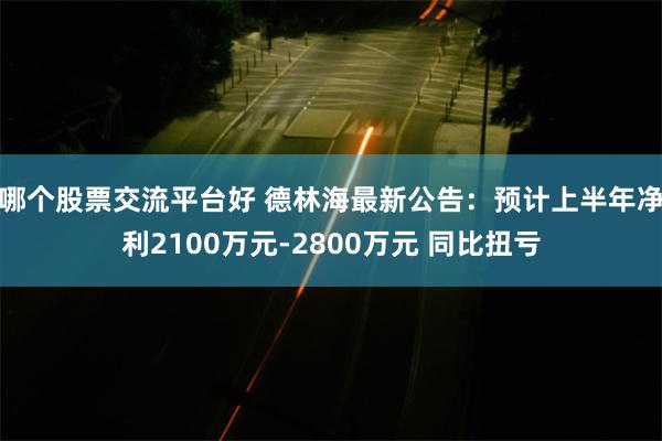 哪个股票交流平台好 德林海最新公告：预计上半年净利2100万元-2800万元 同比扭亏